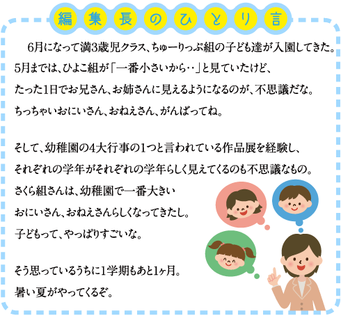 編集長のひとり言　６月になって満３歳児クラス、ちゅーりっぷ組の子ども達が入園してきた。５月までは、ひよこ組が「一番小さいから・・」と見ていたけど、たった１日でお兄さん、お姉さんに見えるようになるのが、不思議だな。ちっちゃいおにいさん、おねえさん、がんばってね。 そして、幼稚園の４大行事の１つと言われている作品展を経験し、それぞれの学年がそれぞれの学年らしく見えてくるのも不思議なもの。さくら組さんは、幼稚園で一番大きいおにいさん、おねえさんらしくなってきたし。子どもって、やっぱりすごいな。 そう思っているうちに１学期もあと1ヶ月。暑い夏がやってくるぞ。