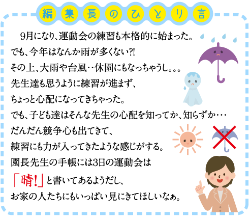 ９月になり、運動会の練習も本格的に始まった。 でも、今年はなんか雨が多くない？！ その上、大雨や台風・・休園にもなっちゃうし。。。 先生達も思うように練習が進まず、ちょっと心配になってきちゃった。 でも、子ども達はそんな先生の心配を知ってか、知らずか・・・ だんだん競争心も出てきて、練習にも力が入ってきたような感じがする。 園長先生の手帳には３日の運動会は「晴！」と書いてあるようだし、お家の人たちにもいっぱい見にきてほしいなぁ。