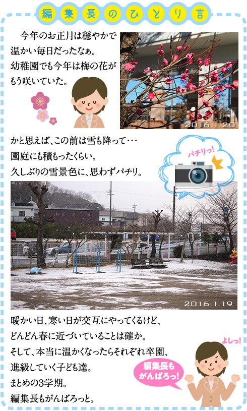 編集長のひとり言 　今年のお正月は穏やかで温かい毎日だったなぁ。 幼稚園でも今年は梅の花がもう咲いていた。  かと思えば、この前は雪も降って・・・ 園庭にも積もったくらい。 久しぶりの雪景色に、思わずパチリ。  暖かい日、寒い日が交互にやってくるけど、どんどん春に近づいていることは確か。 そして、本当に温かくなったらそれぞれ卒園、進級していく子ども達。 まとめの３学期。 編集長もがんばろっと。