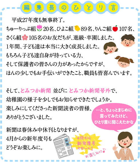 ＜編集後記＞まず、悲しいお知らせをしなくてはいけないんだよねぇ  ２学期に子ども達が植えたチューリップの球根。 子ども達は「チューリップが咲いたら○○組（もしくは小学校）」と楽しみにしていました。 編集長のお友達のピノキオ君も背比べをしたりと、楽しみにしていたのですが・・・ その原因は・・・カラス！！ カラスが球根を掘り出してしまうのです。 食べるわけではなく、ただいたずらで土の中から掘り出してしまうのです。 光り物が嫌い（？）、黄色いものが嫌い（？）といろいろやってみました。 まさに、カラスとの知恵比べ。 結果は・・・どうも、人間が負けてしまったようです。 今年はチューリップが咲かないかもしれません。 チューリップはダメでも、幼稚園には他にも春を告げるものがたくさんあります。 その代表が「桜」でしょうか。 以前卒園性が植えた早咲きの「河津桜」が、ちょうど満開を迎えています。 こちらの桜はたくさんの蕾をつけていました。 ピノキオ君も、ずいぶん早いお花見です。 「桜が咲いたら、○○組（小学校）」でしょうか。 「悲しいお知らせ」をしちゃったけど、春は確実に近づいているんだよね。　（ｂｙ　編集長）