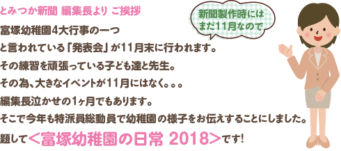 とみつか新聞 編集長より ご挨拶
富塚幼稚園4大行事の一つと言われている「発表会」が11月末に行われます。(新聞製作時にはまだ11月なので)
その練習を頑張っている子ども達と先生。
その為、大きなイベントが11月にはなく。。。
編集長泣かせの1ヶ月でもあります。
そこで今年も特派員総動員で幼稚園の様子をお伝えすることにしました。
題して<富塚幼稚園の日常 2018>です!