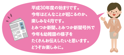 平成３０年度の始まりです。
今年はどんなことが起こるのか、楽しみな４月です。
とみつか新聞、とみつか新聞号外で今年も幼稚園の様子をたくさんお伝えしたいと思います。
どうぞお楽しみに。