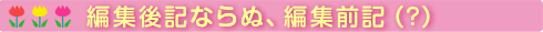 編集後記ならぬ、編集前記(?)
