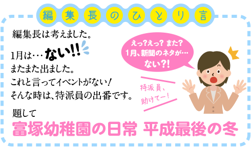 編集長は考えました。
１月は・・・ない！
またまた出ました。
これと言ってイベントがない！
そんな時は、特派員の出番です。

題して＜富塚幼稚園の日常　平成最後の冬＞