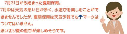 7月３１日から始まった夏期保育。
7月中は天気の悪い日が多く、水遊びを楽しむことができませんでしたが、夏期保育は天気予報でも☂マークはついてはいません。
思い切り夏の遊びが楽しめそうです。