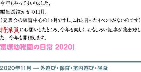 　今年もやってまいりました。 編集長泣かせの11月。 （発表会の練習中心の１ヶ月ですし、これと言ったイベントがないのです） 特派員にお願いしたところ、今年も楽しく、おもしろい記事が集まりました。 今年も開催します。 富塚幼稚園の日常　2020！