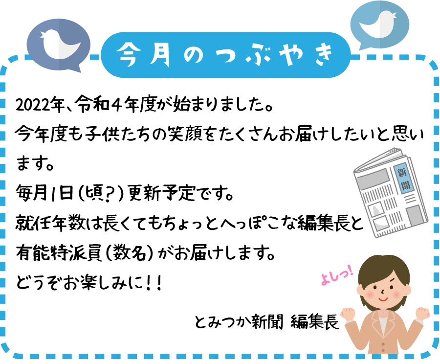 ２０２２年、令和４年度が始まりました。
今年度も子供たちの笑顔をたくさんお届けしたいと思います。
毎月１日（頃？）更新予定です。
就任年数は長くてもちょっとへっぽこな編集長と有能特派員（数名）がお届けします。
どうぞお楽しみに！！
