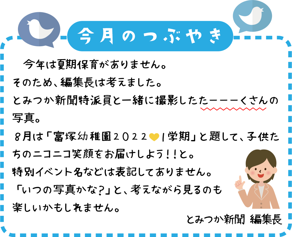 　今年は夏季保育がありません。
そのため、編集長は考えました。
とみつか新聞特派員と一緒に撮影したたーーーくさんの写真。
８月は「富塚幼稚園２０２２💛１学期」と題して、子供たちのニコニコ笑顔をお届けしよう！！と。
特別イベント名などは表記してありません。
「いつの写真かな？」と、考えながら見るのも楽しいかもしれません。
子供たちの笑顔をどうぞご覧ください！！
