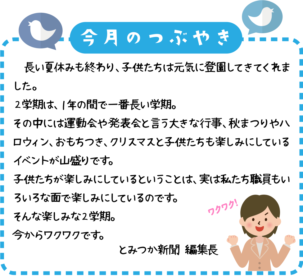 今月のつぶやき
長い夏休みも終わり、子供たちは元気に登園してきてくれました。
２学期は、１年の間で一番長い学期。
その中には運動会や発表会と言う大きな行事、秋まつりやハロウィン、おもちつき、クリスマスと子供たちも楽しみにしているイベントが山盛りです。
子供たちが楽しみにしているということは、実は私たち職員もいろいろな面で楽しみにしているのです。
そんな楽しみな２学期。
今からワクワクです。