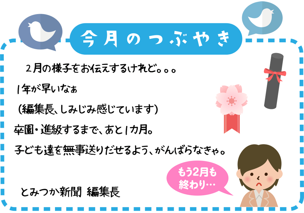 今月のつぶやき
　２月の様子をお伝えするけれど。。。１年が早いなぁ　（編集長、しみじみ感じています）
卒園・進級するまで、あと１カ月。
子供たちを無事送りだせるよう、がんばらなきゃ。