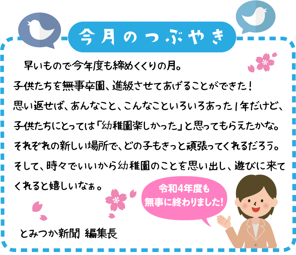 今月のつぶやき
　早いもので今年度も締めくくりの月。
子供たちを無事卒園、進級させてあげることができた！
思い返せば、あんなこと、こんなこといろいろあった１年だけど、子供たちにとっては「幼稚園楽しかった」と思ってもらえたかな。
それぞれの新しい場所で、どの子もきっと頑張ってくれるだろう。
そして、時々でいいから幼稚園のことを思い出し、遊びに来てくれると嬉しいなぁ。